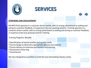 SERVICES
2)TRAINING AND DEVELOPMENT

HR INFO PLUS operates in a customer driven market, with its strong commitment to seeking and
acting on customer feedback, in response to the ever growing need for Training operates in a
customer driven market, with its strong commitment to seeking and acting on customer feedback,
in response to the ever growing need for Training.

Training Programs Benefits

Identification of learner profiles and specific needs
Course design to determine appropriate delivery and material.
Course delivery to maximize participation and learning.
Assessment of learning.
Commitment

We have designed our portfolio to meet the ever demanding industry needs.
 