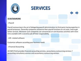 SERVICES
3) OUTSOURCING

->Payroll

Payroll outsourcing is the act of delegating payroll administration to third party having expertise in
payroll processes. Generally companies outsource their payroll functions to cut costs, and to get
better services. Moreover such companies can concentrate on core business activities with more
time available with a sensitive job off their responsibility.

->HR –related software

Customize software according your business needs

->Financial Accounting

HR INFO PLUS provides financial accounting services, accountancy outsourcing services, f
accounting consultancy services and accountancy outsourcing services.
 
