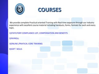 COURSES
 We provide complete Practical oriented Training with Real time exposure through our industry
experience with excellent course material including handouts, forms, formats for each and every
topic.

1)STATUTORY COMPLIANCE LIST, COMPENSATION AND BENEFITS

2)PAYROLL

3)ONLINE /PRATICAL CORE TRAINING

4)SOFT SKILLS
 