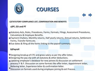 COURSES
1)STATUTORY COMPLIANCE LIST, COMPENSATION AND BENEFITS

 a)PF, ESI and PT

 Statutory Acts, Rules, Procedures, Forms, Formats, Filings, Assessment Procedures,
 Calculations & Employee Benefits.
 Payment Challans, Monthly returns, Half yearly returns, Annual returns, Settlement
 Forms, Transfer forms etc.
 Due dates & filing all the forms linking to the payroll summary.

 b)Payroll

 Designing breakup of CTC and gross salary as per the offer letter.
 Designing the pay slip with all statutory & other deductions.
 Updating employee's database for new joinees & discussion on settlement
 process/ F & F. Discussion on some formats like offer letter, Appointment letter,
 Relieving letter, Experience letter & confirmation letter.
 Discussion on formats used during employee joining & exit Process.
 