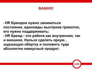 • HR Брендом нужно заниматься
постоянно, единожды выстроив грамотно,
его нужно поддерживать;
• HR Бренд - это работа как внутренняя, так
и внешняя. Нельзя сделать яркую ,
шуршащую обертку и положить туда
абсолютно невкусный продукт.
ВАЖНО!
 