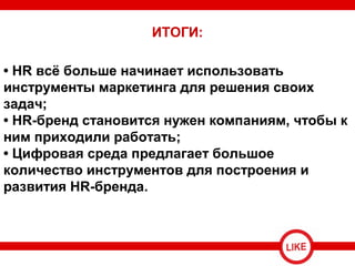 • HR всё больше начинает использовать
инструменты маркетинга для решения своих
задач;
• HR-бренд становится нужен компаниям, чтобы к
ним приходили работать;
• Цифровая среда предлагает большое
количество инструментов для построения и
развития HR-бренда.
ИТОГИ:
 