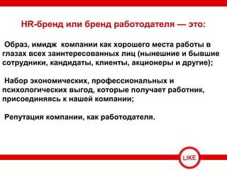 HR-бренд или бренд работодателя — это:
Образ, имидж компании как хорошего места работы в
глазах всех заинтересованных лиц (нынешние и бывшие
сотрудники, кандидаты, клиенты, акционеры и другие);
Набор экономических, профессиональных и
психологических выгод, которые получает работник,
присоединяясь к нашей компании;
Репутация компании, как работодателя.
 