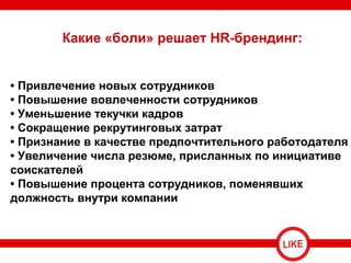 Какие «боли» решает HR-брендинг:
• Привлечение новых сотрудников
• Повышение вовлеченности сотрудников
• Уменьшение текучки кадров
• Сокращение рекрутинговых затрат
• Признание в качестве предпочтительного работодателя
• Увеличение числа резюме, присланных по инициативе
соискателей
• Повышение процента сотрудников, поменявших
должность внутри компании
 