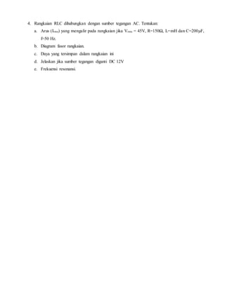 4. Rangkaian RLC dihubungkan dengan sumber tegangan AC. Tentukan:
a. Arus (Irms) yang mengalir pada rangkaian jika Vrms = 45V, R=150Ω, L=mH dan C=200µF,
f=50 Hz.
b. Diagram fasor rangkaian.
c. Daya yang tersimpan dalam rangkaian ini
d. Jelaskan jika sumber tegangan diganti DC 12V
e. Frekuensi resonansi.
 