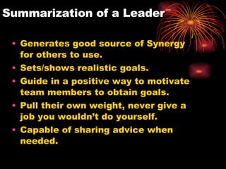 Summarization of a Leader Generates good source of Synergy for others to use. Sets/shows realistic goals. Guide in a positive way to motivate team members to obtain goals. Pull their own weight, never give a job you wouldn’t do yourself. Capable of sharing advice when needed.  