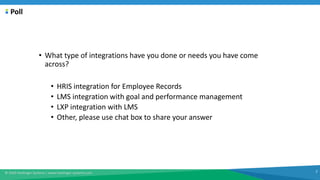 © 2020 Harbinger Systems | www.harbinger-systems.com 7
Poll
• What type of integrations have you done or needs you have come
across?
• HRIS integration for Employee Records
• LMS integration with goal and performance management
• LXP integration with LMS
• Other, please use chat box to share your answer
 