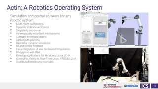 Actin: A Robotics Operating System
Simulation and control software for any
robotic system:
• Multi-robot coordination
• Dynamic collision avoidance
• Singularity avoidance
• Kinematically redundant mechanisms
• Complex kinematic chains
• Global path planning
• Real-time dynamic simulation
• IO and sensor feedback
• Easy integration of new hardware components
• Integration with CAD
• Desktop applications for Windows, Linux, OS X
• Control on VxWorks, Real-Time Linux, RTOS32, QNX
• Distributed processing over DDS
13
 