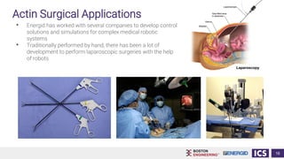 Actin Surgical Applications
• Energid has worked with several companies to develop control
solutions and simulations for complex medical robotic
systems
• Traditionally performed by hand, there has been a lot of
development to perform laparoscopic surgeries with the help
of robots
16
 
