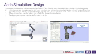 Actin Simulation: Design
Actin simulation tools can load a model from a CAD format and automatically create a control system
• Using the Actin SolidWorks plugin, you can convert any mechanism for Actin control and simulation
• Mass properties can be taken from CAD for dynamic simulation
• Design optimization can be performed in Actin
18
 