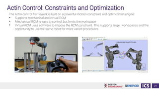 Actin Control: Constraints and Optimization
The Actin control framework is built on a powerful motion constraint and optimization engine:
• Supports mechanical and virtual RCM
• Mechanical RCM is easy to control, but limits the workspace
• Virtual RCM uses software to impose the RCM constraint. This supports larger workspaces and the
opportunity to use the same robot for more varied procedures
21
 