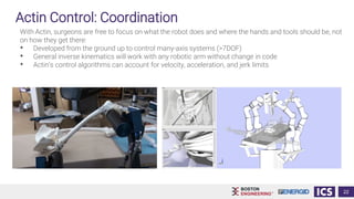 Actin Control: Coordination
With Actin, surgeons are free to focus on what the robot does and where the hands and tools should be, not
on how they get there:
• Developed from the ground up to control many-axis systems (>7DOF)
• General inverse kinematics will work with any robotic arm without change in code
• Actin’s control algorithms can account for velocity, acceleration, and jerk limits
22
 
