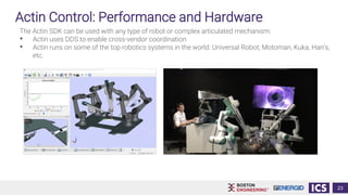 Actin Control: Performance and Hardware
The Actin SDK can be used with any type of robot or complex articulated mechanism:
• Actin uses DDS to enable cross-vendor coordination
• Actin runs on some of the top robotics systems in the world: Universal Robot, Motoman, Kuka, Han’s,
etc.
23
 