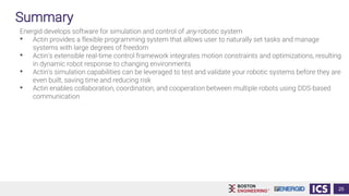 Summary
Energid develops software for simulation and control of any robotic system
• Actin provides a flexible programming system that allows user to naturally set tasks and manage
systems with large degrees of freedom
• Actin's extensible real-time control framework integrates motion constraints and optimizations, resulting
in dynamic robot response to changing environments
• Actin's simulation capabilities can be leveraged to test and validate your robotic systems before they are
even built, saving time and reducing risk
• Actin enables collaboration, coordination, and cooperation between multiple robots using DDS-based
communication
25
 