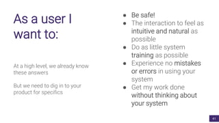 As a user I
want to:
At a high level, we already know
these answers
But we need to dig in to your
product for specifics
● Be safe!
● The interaction to feel as
intuitive and natural as
possible
● Do as little system
training as possible
● Experience no mistakes
or errors in using your
system
● Get my work done
without thinking about
your system
41
 