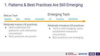 Mature Tech
Relatively mature UX practices
● Well established OS
platforms with interaction
conventions
● Best practices are proven
44
Emerging Tech
Relatively immature UX practices
● Tech is still changing, some
established interaction
conventions
● Best practices are emerging
1. Patterns & Best Practices Are Still Emerging
Desktop Web Mobile Embedded IoT Robotics AR/VR/XR
 