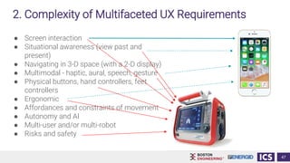 47
● Screen interaction
● Situational awareness (view past and
present)
● Navigating in 3-D space (with a 2-D display)
● Multimodal - haptic, aural, speech, gesture
● Physical buttons, hand controllers, feet
controllers
● Ergonomic
● Affordances and constraints of movement
● Autonomy and AI
● Multi-user and/or multi-robot
● Risks and safety
2. Complexity of Multifaceted UX Requirements
 
