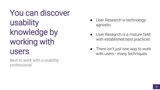 You can discover
usability
knowledge by
working with
users
Best to work with a usability
professional
● User Research is technology-
agnostic
● User Research is a mature field
with established best practices
● There isn’t just one way to work
with users - many techniques
49
 