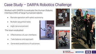 5
Case Study – DARPA Robotics Challenge
Worked with DARPA to evaluate the Human Robotic
Interface (HRI) of large humanoid robots:
● Remote operation with select autonomy
● Multiple sequential tasks
● High risk environment
The team evaluated:
● Effectiveness of user interfaces
● Task balance and approach
● Generated predictions of outcomes
 