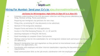 Hiring For Mumbai- Send your Cv’s to ajay.sharma@Intelliswift.co.in
Job Duties for HR Immigration: Night Shifts (9.30pm IST to 6.30am IST)
 Complete understanding of the H1B document collection and filing process (Mandatory docs, LCA
filing, Petition writing, Forms and letters)
 Preparing non-immigrant visa petitions for new visas.
 Filing LCAs, scrutinizing H1 visa documents to be submitted.
 Maintain H-1B immigration database.
 Prepare Forms and letters for H1B applications.
 Involve in full VISA Stamping Process: H1, L1, B1 and H4.
 Assisting employees in Filing DS-160 forms.
 Good knowledge on complete Green Card process.
 Workout internal SLA for the stakeholders for all Immigration related work and ensure that the same
are adhered to.
 Research immigration laws and regulations as they pertain to international travel, priority dates,
consular visa applications, etc.
 Coordinates with employee and other internal stakeholders regarding the documentation
requirements.
 Good communication skills as the job entails coordination with the employees and management.
 