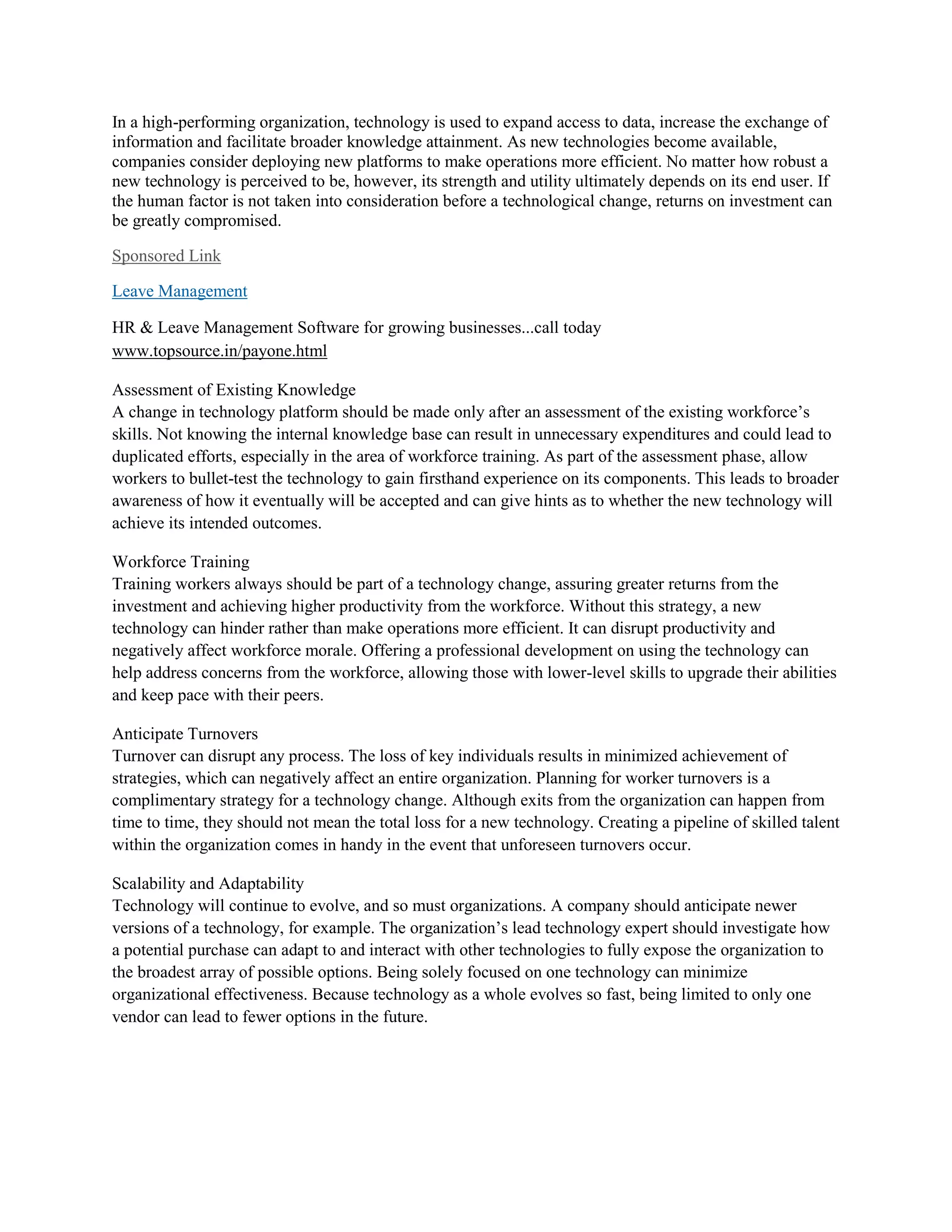 In a high-performing organization, technology is used to expand access to data, increase the exchange of
information and facilitate broader knowledge attainment. As new technologies become available,
companies consider deploying new platforms to make operations more efficient. No matter how robust a
new technology is perceived to be, however, its strength and utility ultimately depends on its end user. If
the human factor is not taken into consideration before a technological change, returns on investment can
be greatly compromised.
Sponsored Link
Leave Management
HR & Leave Management Software for growing businesses...call today
www.topsource.in/payone.html
Assessment of Existing Knowledge
A change in technology platform should be made only after an assessment of the existing workforce’s
skills. Not knowing the internal knowledge base can result in unnecessary expenditures and could lead to
duplicated efforts, especially in the area of workforce training. As part of the assessment phase, allow
workers to bullet-test the technology to gain firsthand experience on its components. This leads to broader
awareness of how it eventually will be accepted and can give hints as to whether the new technology will
achieve its intended outcomes.
Workforce Training
Training workers always should be part of a technology change, assuring greater returns from the
investment and achieving higher productivity from the workforce. Without this strategy, a new
technology can hinder rather than make operations more efficient. It can disrupt productivity and
negatively affect workforce morale. Offering a professional development on using the technology can
help address concerns from the workforce, allowing those with lower-level skills to upgrade their abilities
and keep pace with their peers.
Anticipate Turnovers
Turnover can disrupt any process. The loss of key individuals results in minimized achievement of
strategies, which can negatively affect an entire organization. Planning for worker turnovers is a
complimentary strategy for a technology change. Although exits from the organization can happen from
time to time, they should not mean the total loss for a new technology. Creating a pipeline of skilled talent
within the organization comes in handy in the event that unforeseen turnovers occur.
Scalability and Adaptability
Technology will continue to evolve, and so must organizations. A company should anticipate newer
versions of a technology, for example. The organization’s lead technology expert should investigate how
a potential purchase can adapt to and interact with other technologies to fully expose the organization to
the broadest array of possible options. Being solely focused on one technology can minimize
organizational effectiveness. Because technology as a whole evolves so fast, being limited to only one
vendor can lead to fewer options in the future.
 