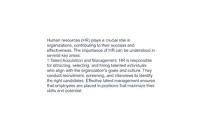 Human resources (HR) plays a crucial role in
organizations, contributing to their success and
effectiveness. The importance of HR can be understood in
several key areas:
1.Talent Acquisition and Management: HR is responsible
for attracting, selecting, and hiring talented individuals
who align with the organization's goals and culture. They
conduct recruitment, screening, and interviews to identify
the right candidates. Effective talent management ensures
that employees are placed in positions that maximize their
skills and potential.
 