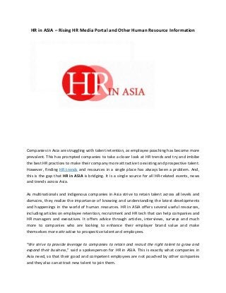 HR in ASIA – Rising HR Media Portal and Other Human Resource Information
Companies in Asia are struggling with talent retention, as employee poaching has become more
prevalent. This has prompted companies to take a closer look at HR trends and try and imbibe
the best HR practices to make their company more attractive to existing and prospective talent.
However, finding HR trends and resources in a single place has always been a problem. And,
this is the gap that HR in ASIA is bridging. It is a single source for all HR-related events, news
and trends across Asia.
As multinationals and indigenous companies in Asia strive to retain talent across all levels and
domains, they realize the importance of knowing and understanding the latest developments
and happenings in the world of human resources. HR in ASIA offers several useful resources,
including articles on employee retention, recruitment and HR tech that can help companies and
HR managers and executives. It offers advice through articles, interviews, surveys and much
more to companies who are looking to enhance their employer brand value and make
themselves more attractive to prospective talent and employees.
“We strive to provide leverage to companies to retain and recruit the right talent to grow and
expand their business,” said a spokesperson for HR in ASIA. This is exactly what companies in
Asia need, so that their good and competent employees are not poached by other companies
and they also can attract new talent to join them.
 