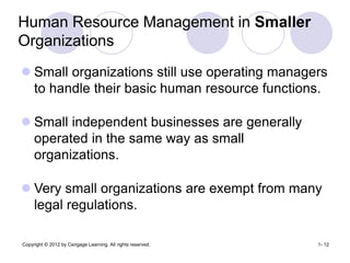 Copyright © 2012 by Cengage Learning. All rights reserved. 1- 12
Human Resource Management in Smaller
Organizations
 Small organizations still use operating managers
to handle their basic human resource functions.
 Small independent businesses are generally
operated in the same way as small
organizations.
 Very small organizations are exempt from many
legal regulations.
 