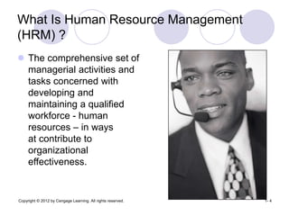 Copyright © 2012 by Cengage Learning. All rights reserved. 1- 4
What Is Human Resource Management
(HRM) ?
 The comprehensive set of
managerial activities and
tasks concerned with
developing and
maintaining a qualified
workforce - human
resources – in ways
at contribute to
organizational
effectiveness.
 
