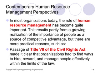 Copyright © 2012 by Cengage Learning. All rights reserved. 1- 5
Contemporary Human Resource
Management Perspectives
 In most organizations today, the role of human
resource management has become quite
important. This results partly from a growing
realization of the importance of people as a
source of competitive advantage, but there are
more practical reasons, such as:
 Passage of Title VII of the Civil Rights Act
made it clear that organizations had to find ways
to hire, reward, and manage people effectively
within the limits of the law.
 