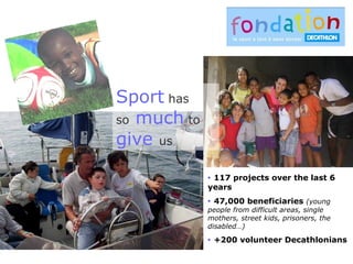 Sport has
so much to
give us
 117 projects over the last 6
years
 47,000 beneficiaries (young
people from difficult areas, single
mothers, street kids, prisoners, the
disabled…)
 +200 volunteer Decathlonians
 