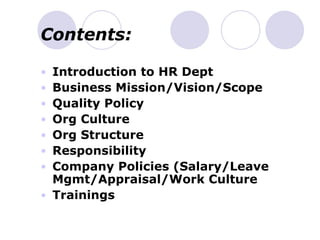 Contents:
• Introduction to HR Dept
• Business Mission/Vision/Scope
• Quality Policy
• Org Culture
• Org Structure
• Responsibility
• Company Policies (Salary/Leave
Mgmt/Appraisal/Work Culture
• Trainings