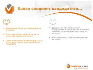 Какво споделят кандидатите...



Иновативен метод за провеждане на
интервю



Спестява време, тъй като не им се
налага да присъстват лично



Запис на интервю в удобен ден, час и
място като предоставят комфорт за
кандидата



Срещане на леки технически
затруднения и липса на необходимото
техническо оборудване при запис на
интервю



Липса на диалог при провеждане на
интервю

 