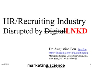 HR/Recruiting Industry
  Disrupted by DigitalLNKD

                Dr. Augustine Fou         @acfou
                http://linkedin.com/in/augustinefou
                Marketing Science Consulting Group, Inc.
                New York, NY 646 867 0826

July 27, 2012                                              1
 