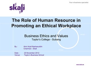Your e-business specialist




The Role of Human Resource in
Promoting an Ethical Workplace
                      create



                                                                 value
          Business Ethics and Values
                   Taylor’s College - Subang

 By :     Aimi Aizal Nashasuddin
          Chairman - Skali
                                          share
 Date :   20 November 2012
 Venue:   Taylor’s Business School




                                                           www.skali.net
 