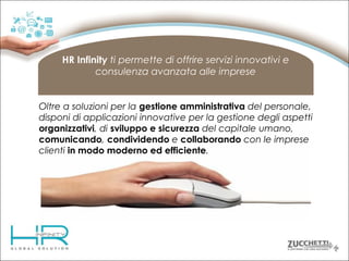 HR Infinity ti permette di offrire servizi innovativi e
consulenza avanzata alle imprese
Oltre a soluzioni per la gestione amministrativa del personale,
disponi di applicazioni innovative per la gestione degli aspetti
organizzativi, di sviluppo e sicurezza del capitale umano,
comunicando, condividendo e collaborando con le imprese
clienti in modo moderno ed efficiente.

 