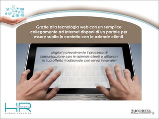 Grazie alla tecnologia web con un semplice
collegamento ad Internet disponi di un portale per
essere subito in contatto con le aziende clienti

Migliori notevolmente il processo di
comunicazione con le aziende clienti e affianchi
la tua offerta tradizionale con servizi innovativi

 