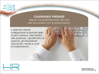CALENDARIO PRESENZE
disponi immediatamente dei dati
per procedere con le elaborazioni!
L’azienda cliente
collegandosi al portale dello
studio inserisce i dati relativi
alle presenze, i giustificativi di
assenza, gli straordinari,
riducendo i tempi e costi
di trasferimento.

 