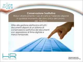 Conservazione Sostitutiva
Riduci drasticamente l’uso di carta e l’azienda dispone
in qualsiasi momento del Libro Unico del Lavoro,
dei 770 ecc.
Oltre alla gestione elettronica di tutti i
documenti disponi di un sistema di
conservazione sostitutiva dei documenti
con apposizione di firma digitale e
marca temporale.

 