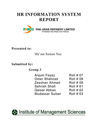 HR INFORMATION SYSTEM
REPORT

Presented to:
Ma’am Saman Naz
Submitted by:
Group 3
Anjum Fayaz
Omer Shahzad
Zeeshan Ahmad
Sehrish Shafi
Qaisar Abbas
Mudassar Sultan

Roll
Roll
Roll
Roll
Roll
Roll

#
#
#
#
#
#

07
08
09
61
62
63

 