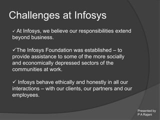 Presented by 
P A Rajani 
Challenges at Infosys 
 At Infosys, we believe our responsibilities extend 
beyond business. 
The Infosys Foundation was established – to 
provide assistance to some of the more socially 
and economically depressed sectors of the 
communities at work. 
 Infosys behave ethically and honestly in all our 
interactions – with our clients, our partners and our 
employees. 
 