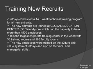 Presented by 
P A Rajani 
Training New Recruits 
 Infosys conducted a 14.5 week technical training program 
for all new entrants. 
 The new entrants are trained at GLOBAL EDUCATION 
CENTER (GEC) in Mysore which had the capacity to train 
more than 4500 employees 
 It is the largest corporate training center in the world with 
58 training rooms and 183 faculty rooms. 
 The new employees were trained on the culture and 
value system of Infosys and also on technical and 
managerial skills 
 