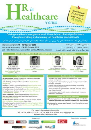 H                             R in
                                   ealthcare
                                         Forum
                                                                                                                             Book
                                                                                                                            29 Ju before
                                                                                                                                 l
                                                                                                                           to sa y 2010
                                                                                                                           US
                                                                                                                                ve up
                                                                                                                                      to
                                                                                                                                    $980
                                                                                                                                               !



       Driving excellence in organisational, financial and clinical performance
            through recruiting and retaining top healthcare professionals


International forum: 18 - 19 October 2010                                                                                                      :
Interactive workshops: 17 & 20 October 2010                                                                                          :
Gulf Hotel Bahrain and Convention Centre, Manama, Bahrain                                              /

                       Learn best healthcare HR practices from these leading organisations:




         Dr. Khalid Shukri                     Dr. Kasim Ardati                       Roger Knight                              Dr. Harish Pillai
      Executive Director Quality                     CEO                         Human Resources Director                            CEO
         and Development                 BAHRAIN SPECIALIST HOSPITAL           AMERICAN MISSION HOSPITAL                  AS SALAM INTERNATIONAL
     KING FAHAD SPECIALIST                          Bahrain                             Bahrain                                HOSPITAL, Egypt
          HOSPITAL, KSA

                        Top Speakers include:                                                              Benefits of attending:
Dr. Fadi El-Jardali, Assistant Professor and International Healthcare          • Adopt and apply unified systems that integrate IT and human
Expert, American University of Beirut                                            resource development
John Hardesty, Chief Human Resources Officer, Sheikh Khalifa                   • Develop smarter and cost reducing ways for creating competencies for
Medical City                                                                     physicians and nurses
Anil Maini, President Corporate Development, Apollo Hospital Group             • Evaluate proactive and reactive retention strategies to control the
Abdul Aziz Hassan, HR Director, Al Kindi Specialised Hospital                    turnover of medical professionals
Dr. Rola Hammoud, Medical Quality Director, Clemenceau Medical Center          • Attract and recruit the right candidates at the right time using various
                                                                                 ways of talent sourcing
George Nammour, Director of Nursing, Aspetar Qatar Orthopaedic
& Sports Medicine Hospital                                                     • Understand and apply the right solutions and systems for measuring
                                                                                 performance and rewards
Amina El Karamany, Human Resources Director, Sanofi Aventis
Ach. Awn Sharif, Acting Manager Health Care Facility Planning,                                  In-depth and practical workshops:
Supreme Council of Health
                                                                               A Practical applications on the Balanced Scorecard - how to set and select
Dr. Mustafa Hasan Qurban, Consultant & Computer Services Director,
                                                                                 measures and targets while cascading these with your own scorecard
King Fahd Military Medical Complex, Saudi Arabia
Christopher Lewis, Accredication Director, International Hospital of Bahrain   B Increasing the success rate of recruits through finding the right talent
Abdul Ghaffar Ansari, HR Director, New Mowasat Hospital & Mowasat                for the right roles
Holding Company, Kuwait


                                            For more information or to register
                           Tel: +971 4 364 2975 Fax: +971 4 363 1938 Email: enquiry@iqpc.ae
                                               www.hrhealthcaremena.com
                                                      Media partners:                                                       Researched and developed by:
 