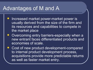 Advantages of M and A






Increased market power-market power is
usually derived from the size of the firm and
its resources and capabilities to compete in
the market place
Overcoming entry barriers-especially when a
new entrant faces differentiated products and
economies of scale.
Cost of new product development-compared
to internal product development process,
acquisitions provide more predictable returns
as well as faster market entry.

 
