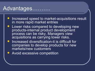 Advantages……….







Increased speed to market-acquisitions result
in more rapid market entries
Lower risks compared to developing new
products-internal product development
process can be risky. Managers view
acquisitions as carrying lower risks.
Increased diversification-it is difficult for
companies to develop products for new
markets/new customers
Avoid excessive competition

 