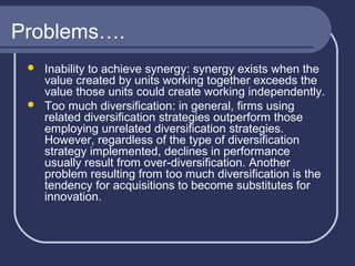 Problems….




Inability to achieve synergy: synergy exists when the
value created by units working together exceeds the
value those units could create working independently.
Too much diversification: in general, firms using
related diversification strategies outperform those
employing unrelated diversification strategies.
However, regardless of the type of diversification
strategy implemented, declines in performance
usually result from over-diversification. Another
problem resulting from too much diversification is the
tendency for acquisitions to become substitutes for
innovation.

 