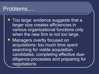 Problems….
Too large: evidence suggests that a
larger size creates efficiencies in
various organizational functions only
when the new firm is not too large.
 Managers overtly focused on
acquisitions: too much time spent
searching for viable acquisition
candidates, completing effective duediligence processes and preparing for
negotiations


 