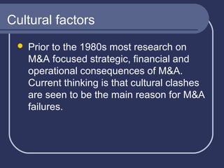 Cultural factors


Prior to the 1980s most research on
M&A focused strategic, financial and
operational consequences of M&A.
Current thinking is that cultural clashes
are seen to be the main reason for M&A
failures.

 