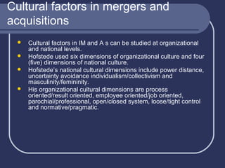 Cultural factors in mergers and
acquisitions






Cultural factors in IM and A s can be studied at organizational
and national levels.
Hofstede used six dimensions of organizational culture and four
(five) dimensions of national culture.
Hofstede’s national cultural dimensions include power distance,
uncertainty avoidance individualism/collectivism and
masculinity/femininity.
His organizational cultural dimensions are process
oriented/result oriented, employee oriented/job oriented,
parochial/professional, open/closed system, loose/tight control
and normative/pragmatic.

 