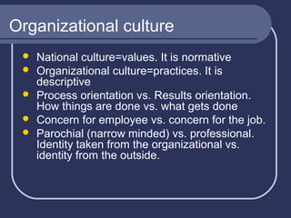 Organizational culture






National culture=values. It is normative
Organizational culture=practices. It is
descriptive
Process orientation vs. Results orientation.
How things are done vs. what gets done
Concern for employee vs. concern for the job.
Parochial (narrow minded) vs. professional.
Identity taken from the organizational vs.
identity from the outside.

 